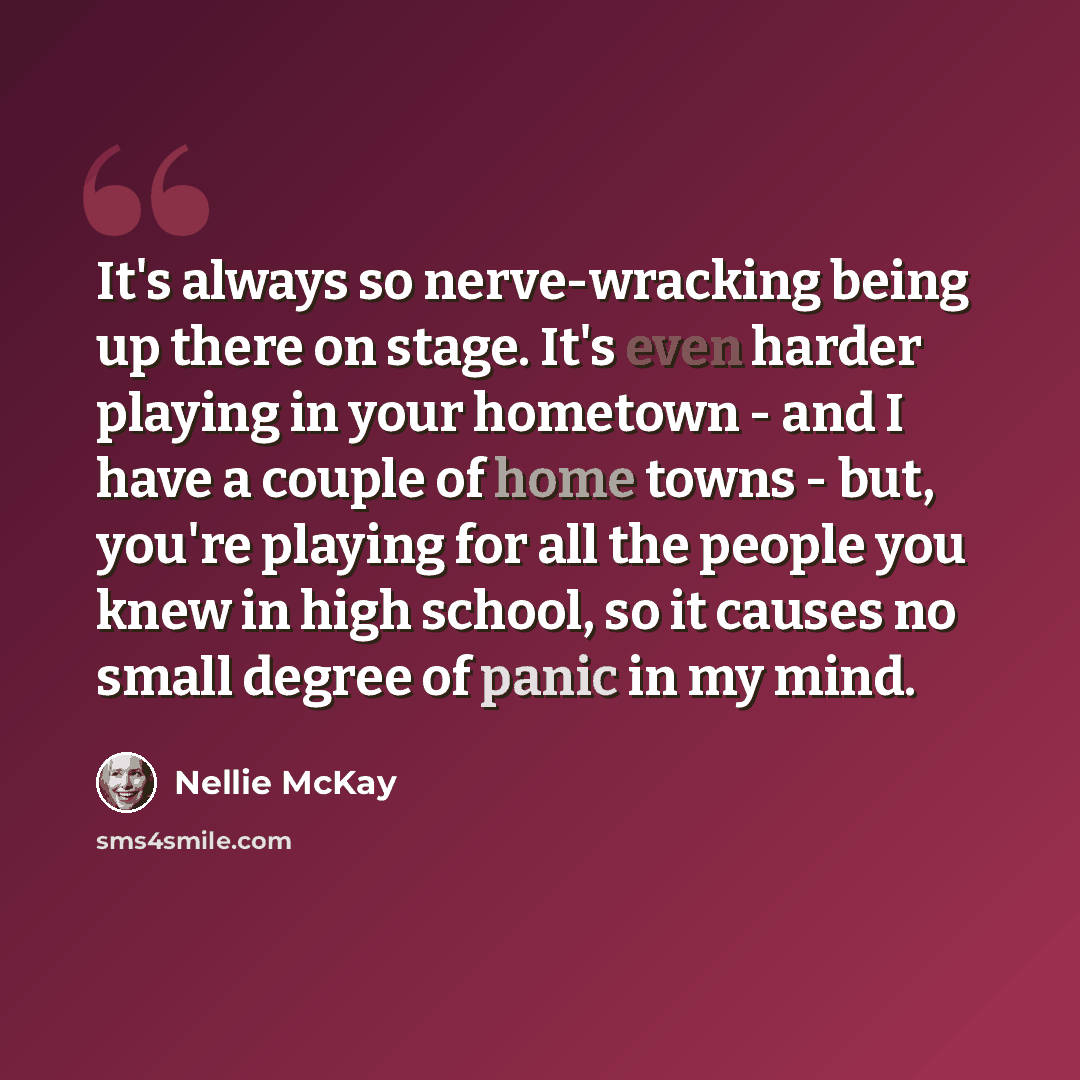 “It's always so nerve-wracking being up there on stage. It's even harder playing in your hometown - and I have a couple of home towns - but, you're playing for all the people you knew in high school, so it causes no small degree of panic in my mind.” quote by Nellie McKay