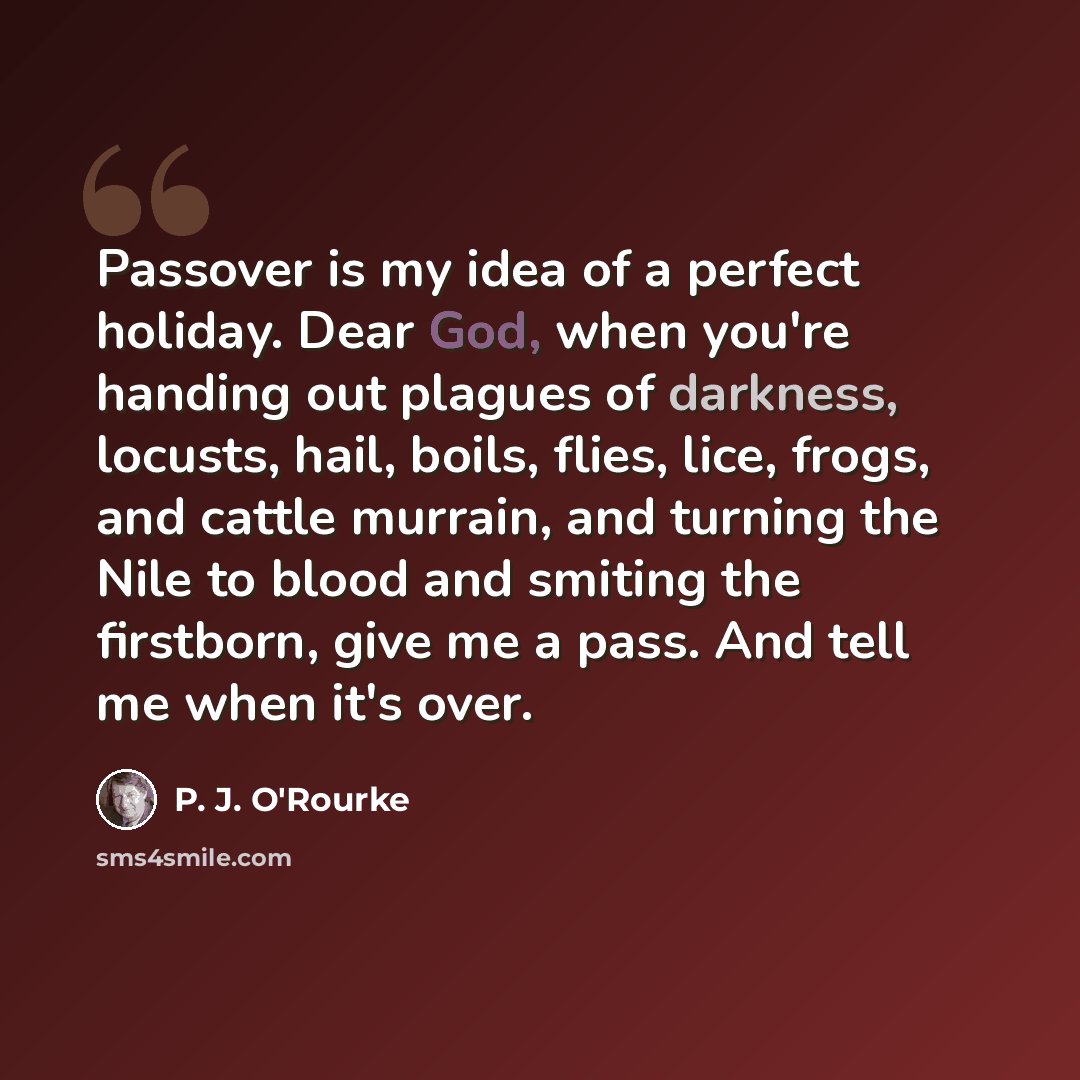 “Passover is my idea of a perfect holiday. Dear God, when you're handing out plagues of darkness, locusts, hail, boils, flies, lice, frogs, and cattle murrain, and turning the Nile to blood and smiting the firstborn, give me a pass. And tell me when it's over.” quote by P. J. O'Rourke