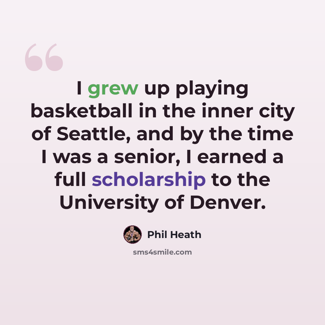 “I grew up playing basketball in the inner city of Seattle, and by the time I was a senior, I earned a full scholarship to the University of Denver.” quote by Phil Heath