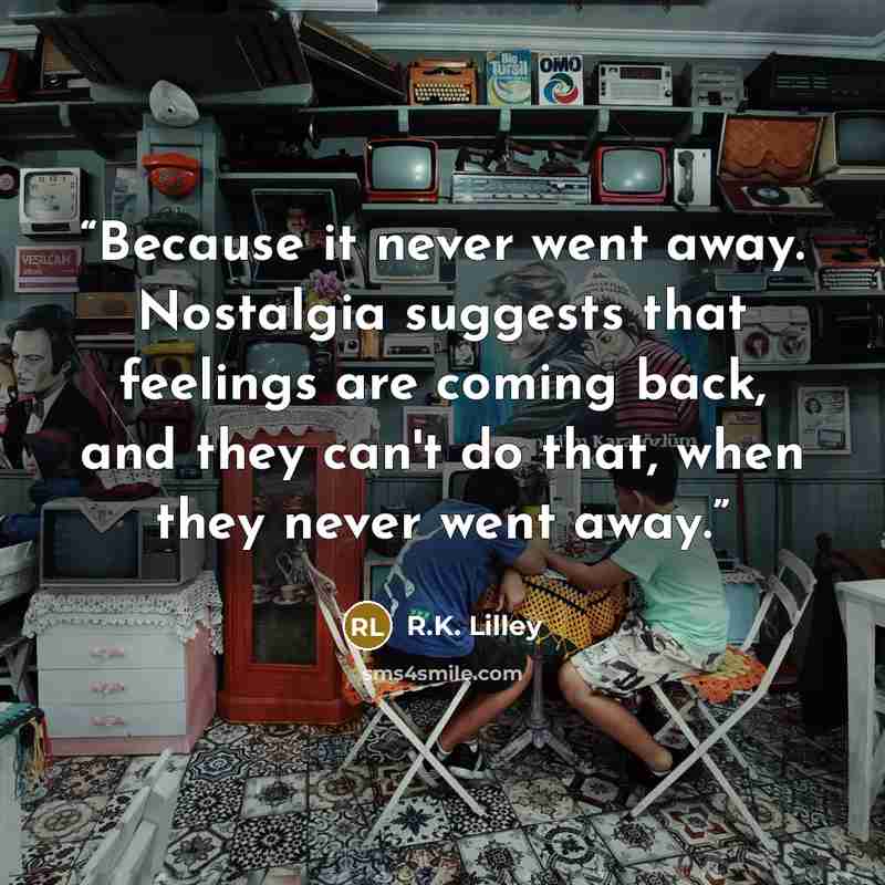 “Because it never went away. Nostalgia suggests that feelings are coming back, and they can't do that, when they never went away.” quote by R.K. Lilley