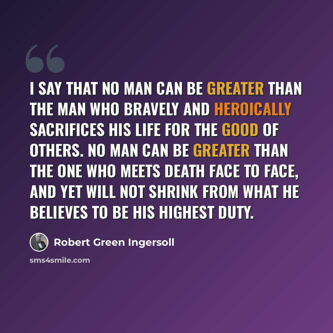 “I say that no man can be greater than the man who bravely and heroically sacrifices his life for the good of others. No man can be greater than the one who meets death face to face, and yet will not shrink from what he believes to be his highest duty.” quote by Robert Green Ingersoll