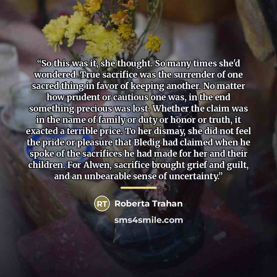 “So this was it, she thought. So many times she'd wondered. True sacrifice was the surrender of one sacred thing in favor of keeping another. No matter how prudent or cautious one was, in the end something precious was lost. Whether the claim was in the name of family or duty or honor or truth, it…” quote by Roberta Trahan