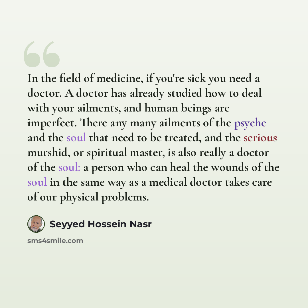 “In the field of medicine, if you're sick you need a doctor. A doctor has already studied how to deal with your ailments, and human beings are imperfect. There any many ailments of the psyche and the soul that need to be treated, and the serious murshid, or spiritual master, is also really a doctor…” quote by Seyyed Hossein Nasr