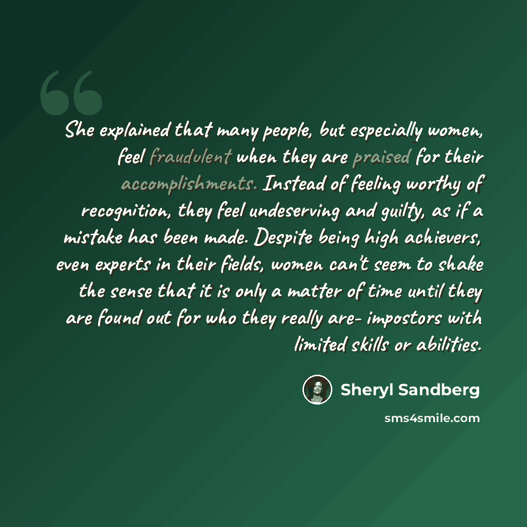“She explained that many people, but especially women, feel fraudulent when they are praised for their accomplishments. Instead of feeling worthy of recognition, they feel undeserving and guilty, as if a mistake has been made. Despite being high achievers, even experts in their fields, women can't…” quote by Sheryl Sandberg