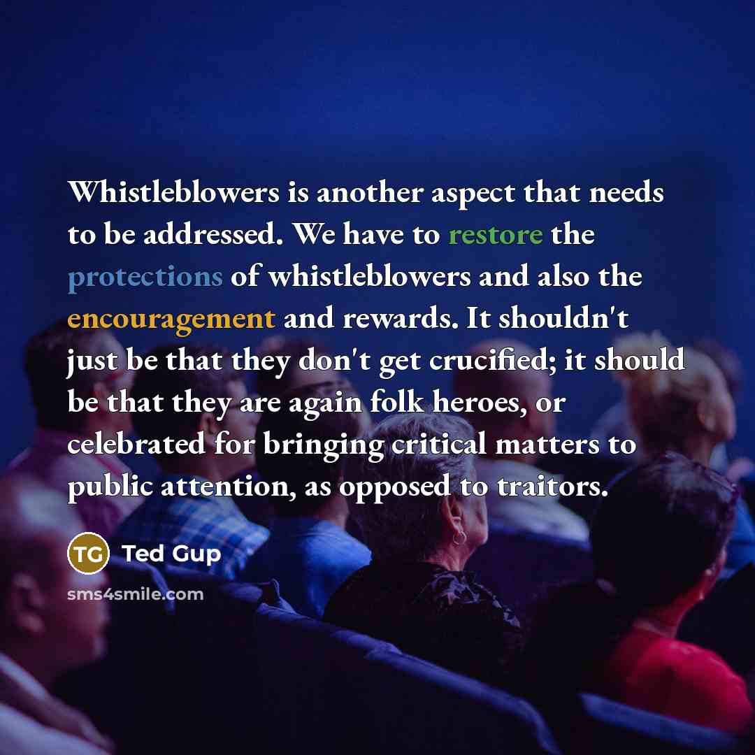 “Whistleblowers is another aspect that needs to be addressed. We have to restore the protections of whistleblowers and also the encouragement and rewards. It shouldn't just be that they don't get crucified; it should be that they are again folk heroes, or celebrated for bringing critical matters to…” quote by Ted Gup