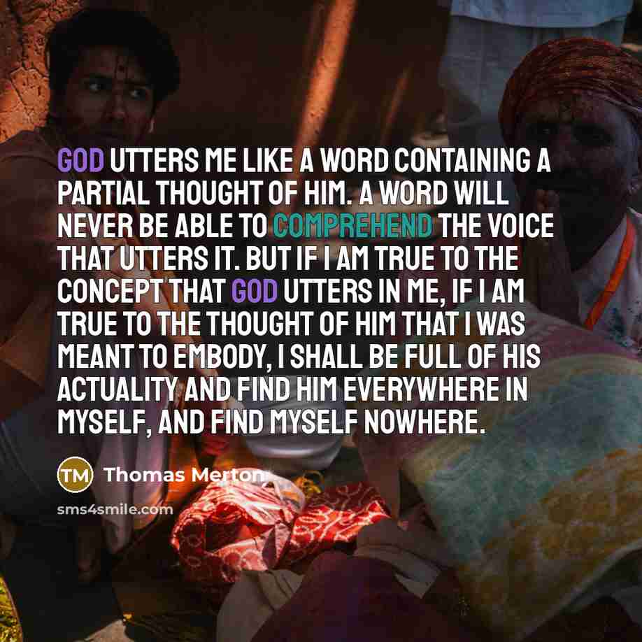 “God utters me like a word containing a partial thought of him. A word will never be able to comprehend the voice that utters it. But if I am true to the concept that God utters in me, if I am true to the thought of Him that I was meant to embody, I shall be full of his actuality and find him…” quote by Thomas Merton