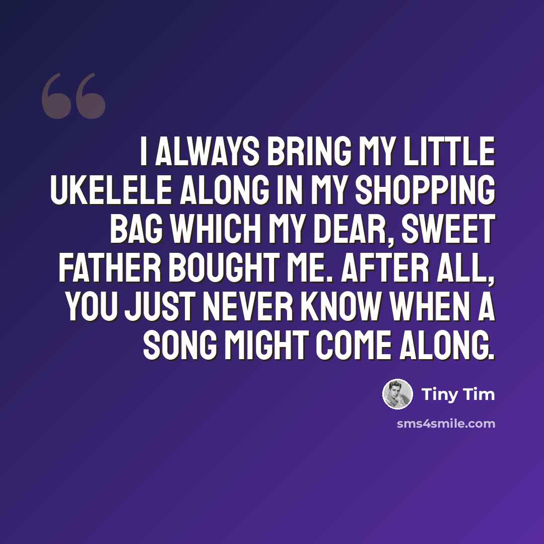 “I always bring my little ukelele along in my shopping bag which my dear, sweet father bought me. After all, you just never know when a song might come along.” quote by Tiny Tim