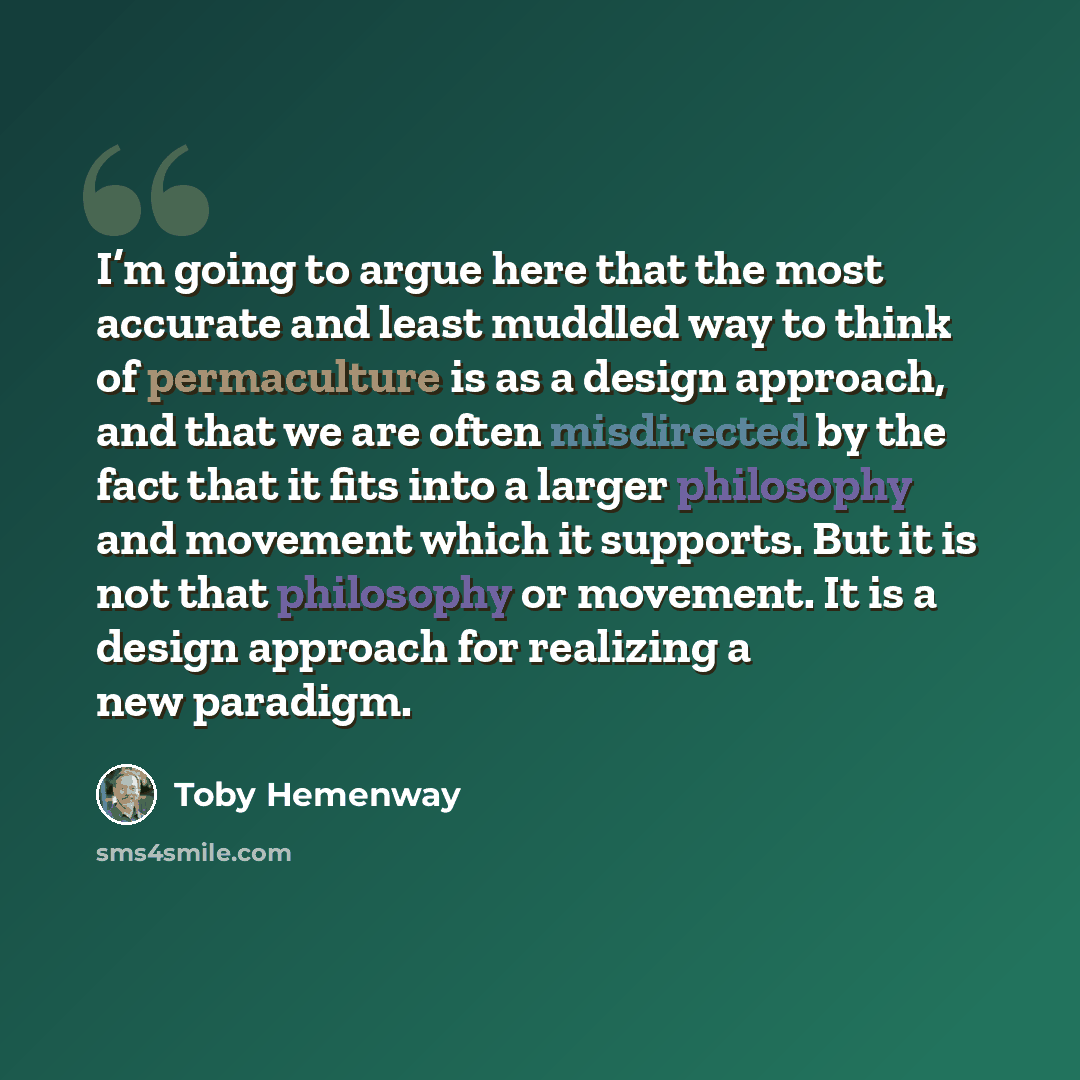 “I’m going to argue here that the most accurate and least muddled way to think of permaculture is as a design approach, and that we are often misdirected by the fact that it fits into a larger philosophy and movement which it supports. But it is not that philosophy or movement. It is a design…” quote by Toby Hemenway