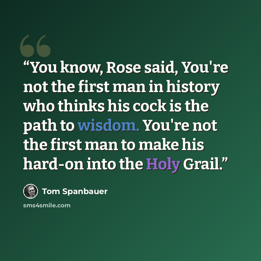“You know, Rose said, You're not the first man in history who thinks his cock is the path to wisdom. You're not the first man to make his hard-on into the Holy Grail.” quote by Tom Spanbauer