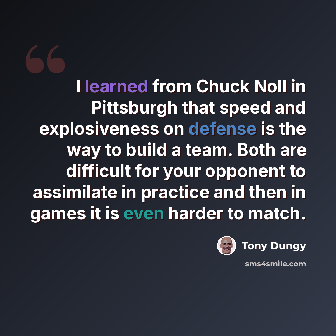 “I learned from Chuck Noll in Pittsburgh that speed and explosiveness on defense is the way to build a team. Both are difficult for your opponent to assimilate in practice and then in games it is even harder to match.” quote by Tony Dungy