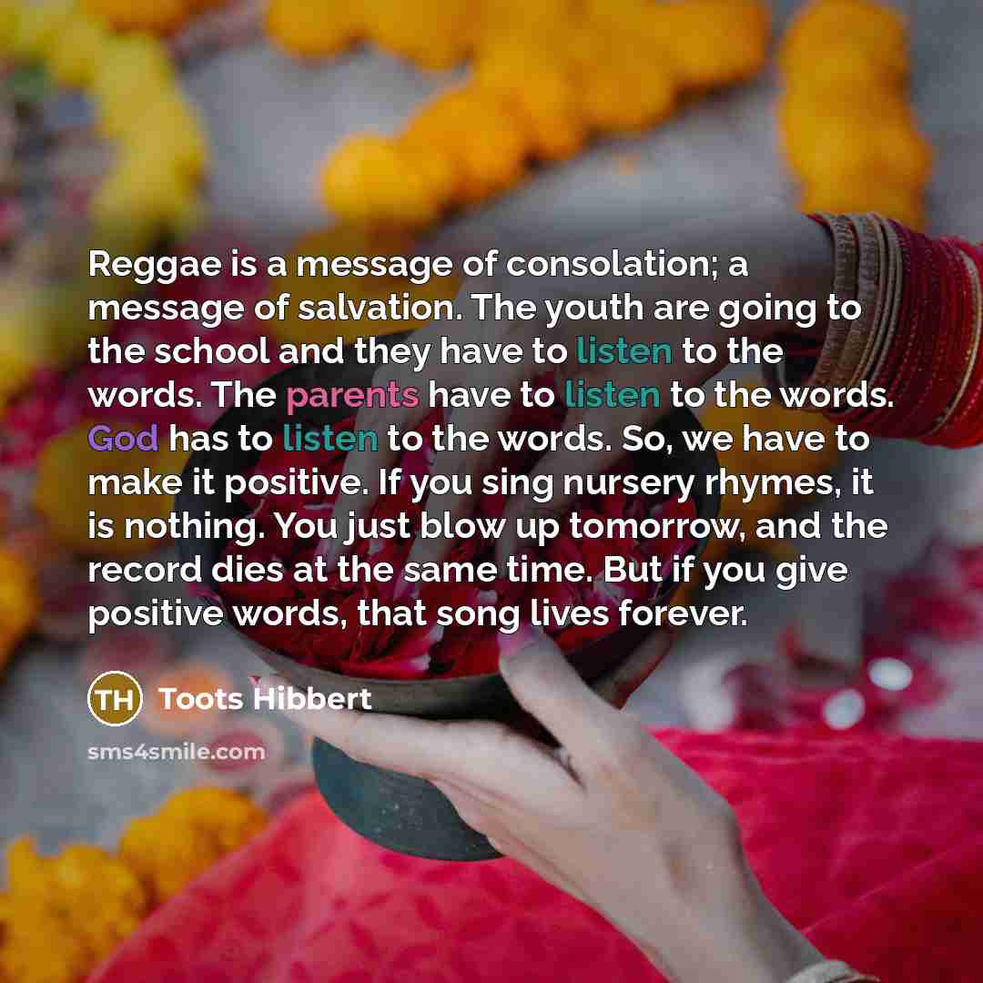 “Reggae is a message of consolation; a message of salvation. The youth are going to the school and they have to listen to the words. The parents have to listen to the words. God has to listen to the words. So, we have to make it positive. If you sing nursery rhymes, it is nothing. You just blow up…” quote by Toots Hibbert