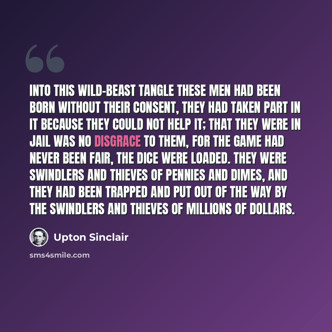 “Into this wild-beast tangle these men had been born without their consent, they had taken part in it because they could not help it; that they were in jail was no disgrace to them, for the game had never been fair, the dice were loaded. They were swindlers and thieves of pennies and dimes, and…” quote by Upton Sinclair