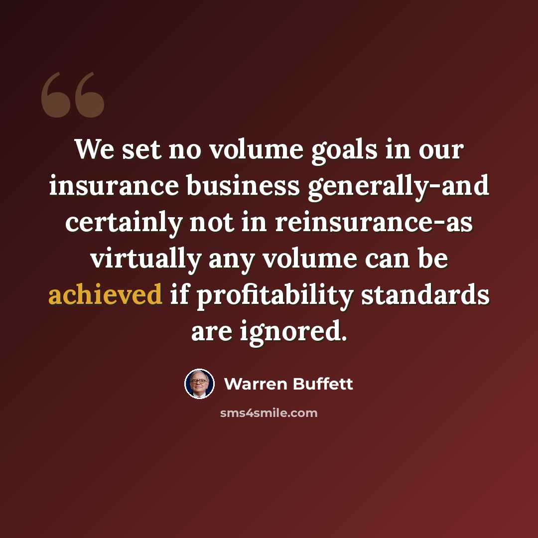 “We set no volume goals in our insurance business generally-and certainly not in reinsurance-as virtually any volume can be achieved if profitability standards are ignored.” quote by Warren Buffett