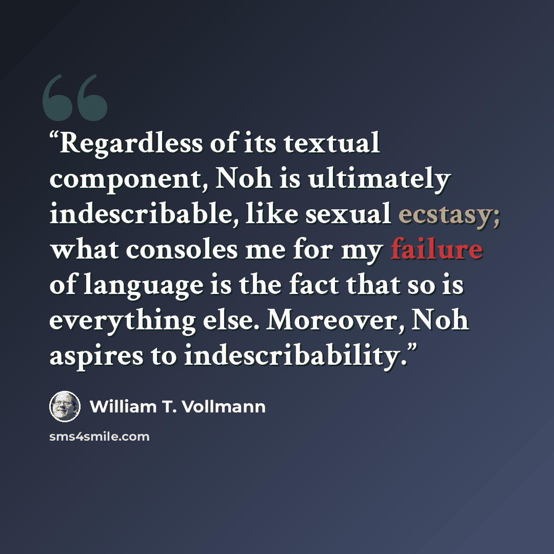 “Regardless of its textual component, Noh is ultimately indescribable, like sexual ecstasy; what consoles me for my failure of language is the fact that so is everything else. Moreover, Noh aspires to indescribability.” quote by William T. Vollmann