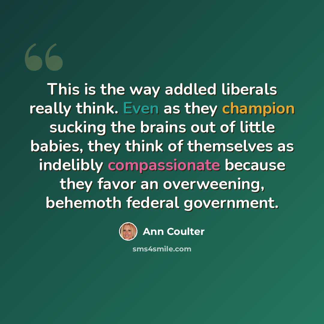“This is the way addled liberals really think. Even as they champion sucking the brains out of little babies, they think of themselves as indelibly compassionate because they favor an overweening, behemoth federal government.” quote by Ann Coulter