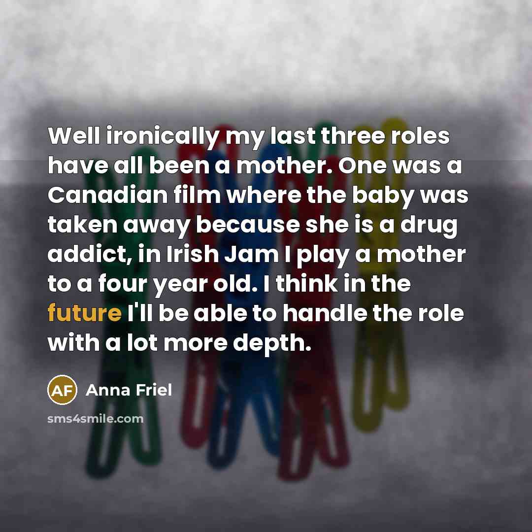 “Well ironically my last three roles have all been a mother. One was a Canadian film where the baby was taken away because she is a drug addict, in Irish Jam I play a mother to a four year old. I think in the future I'll be able to handle the role with a lot more depth.” quote by Anna Friel
