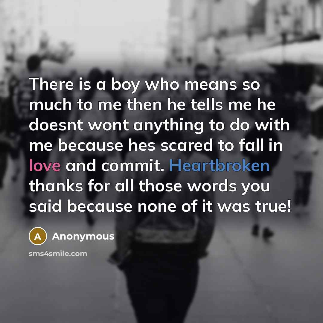 “There is a boy who means so much to me then he tells me he doesnt wont anything to do with me because hes scared to fall in love and commit. Heartbroken thanks for all those words you said because none of it was true!” quote by Anonymous