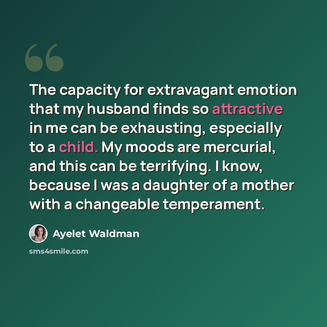 “The capacity for extravagant emotion that my husband finds so attractive in me can be exhausting, especially to a child. My moods are mercurial, and this can be terrifying. I know, because I was a daughter of a mother with a changeable temperament.” quote by Ayelet Waldman
