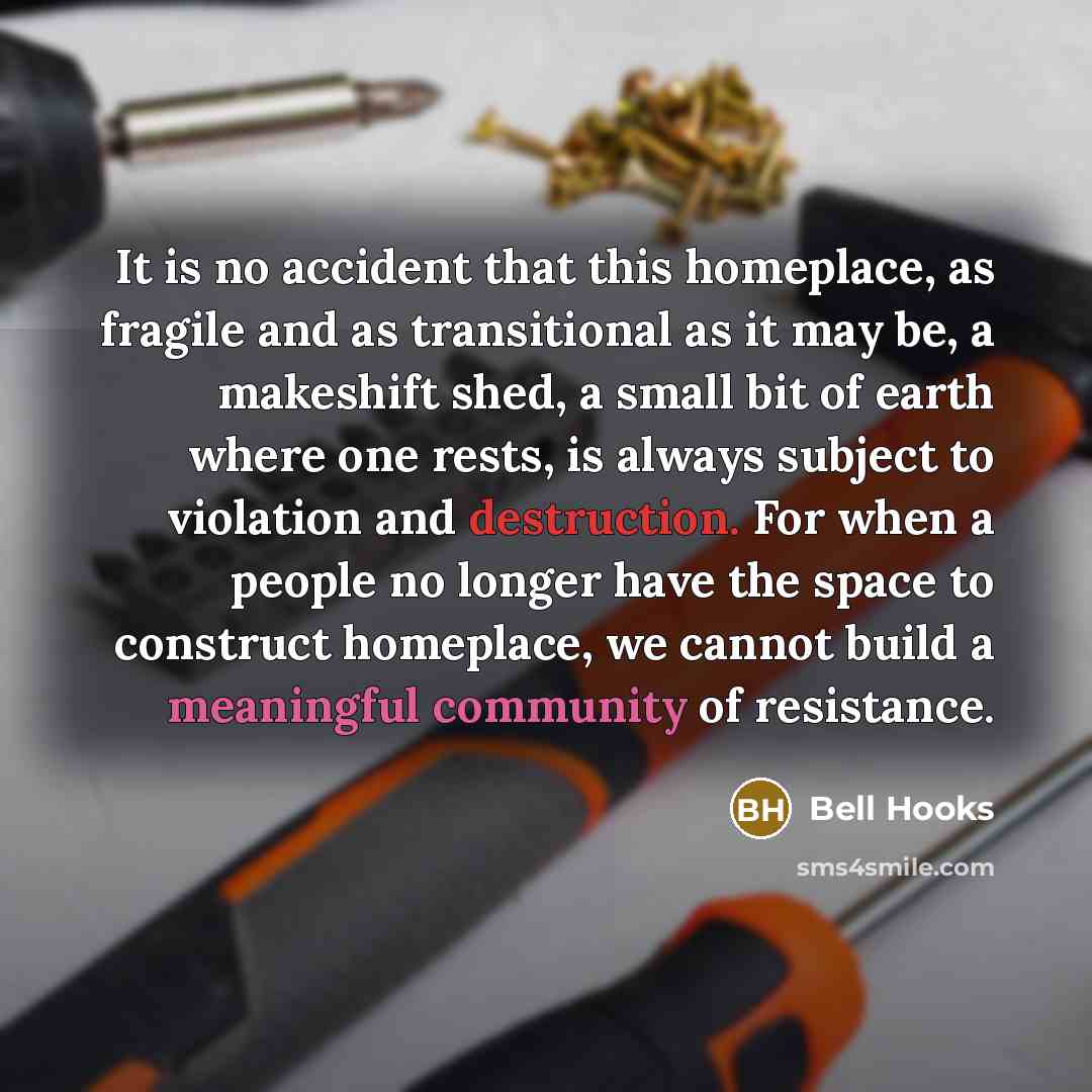 “It is no accident that this homeplace, as fragile and as transitional as it may be, a makeshift shed, a small bit of earth where one rests, is always subject to violation and destruction. For when a people no longer have the space to construct homeplace, we cannot build a meaningful community of…” quote by Bell Hooks