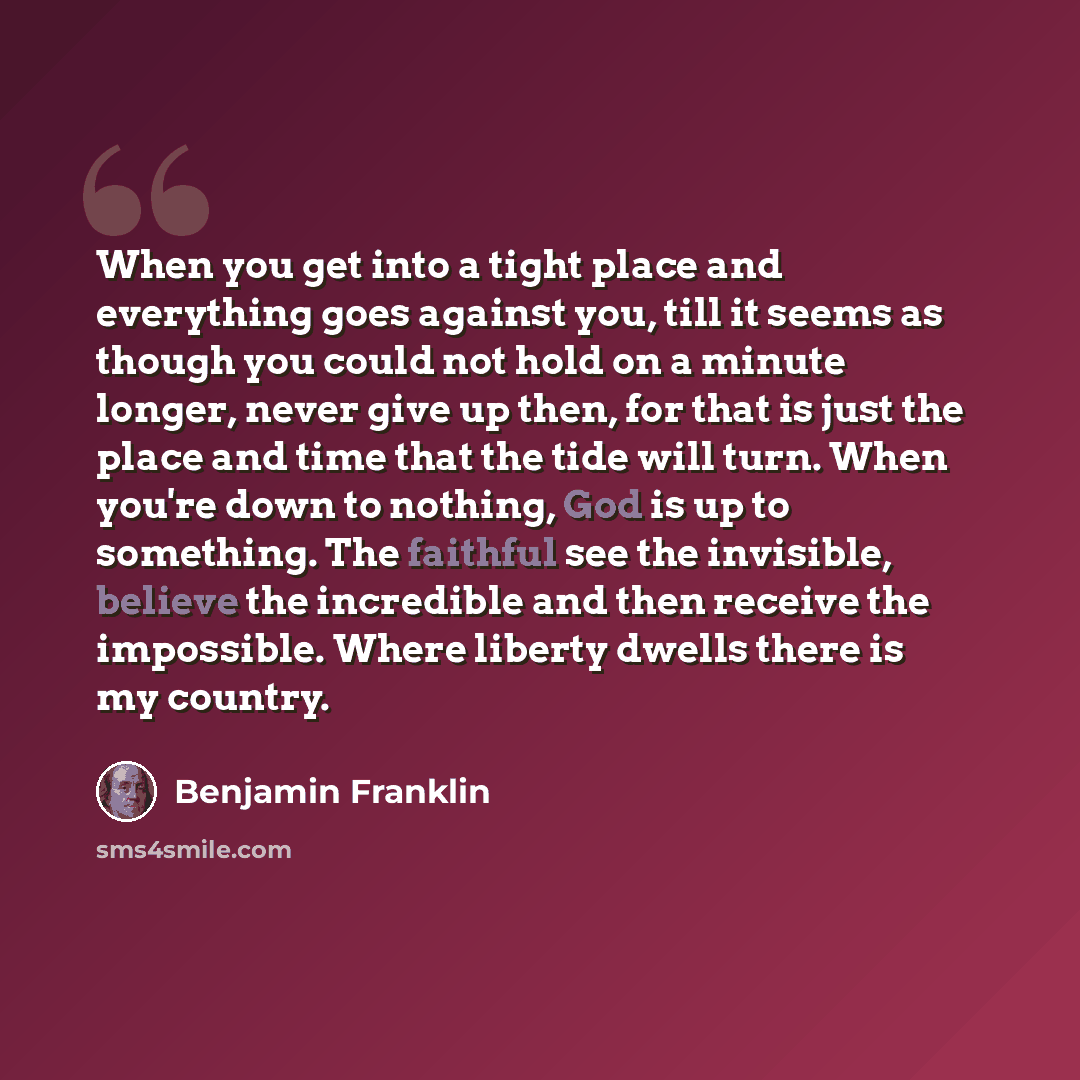“When you get into a tight place and everything goes against you, till it seems as though you could not hold on a minute longer, never give up then, for that is just the place and time that the tide will turn. When you're down to nothing, God is up to something. The faithful see the invisible…” quote by Benjamin Franklin