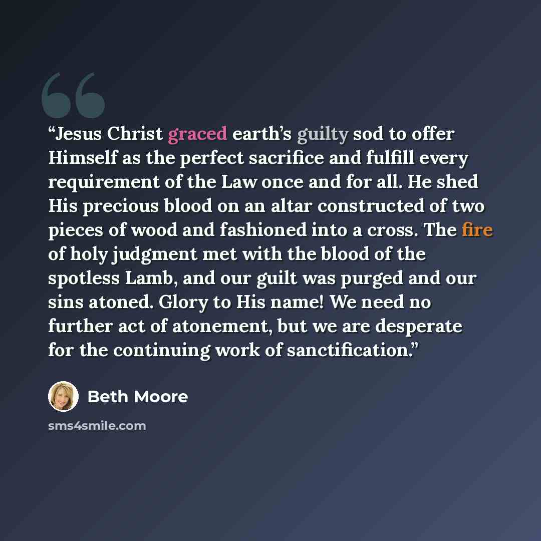 “Jesus Christ graced earth’s guilty sod to offer Himself as the perfect sacrifice and fulfill every requirement of the Law once and for all. He shed His precious blood on an altar constructed of two pieces of wood and fashioned into a cross. The fire of holy judgment met with the blood of the…” quote by Beth Moore