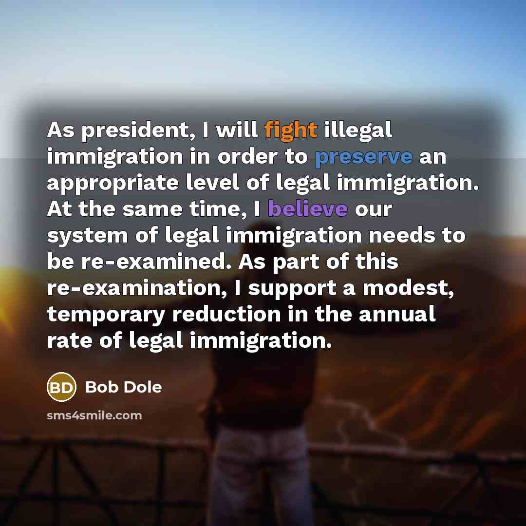 “As president, I will fight illegal immigration in order to preserve an appropriate level of legal immigration. At the same time, I believe our system of legal immigration needs to be re-examined. As part of this re-examination, I support a modest, temporary reduction in the annual rate of legal…” quote by Bob Dole