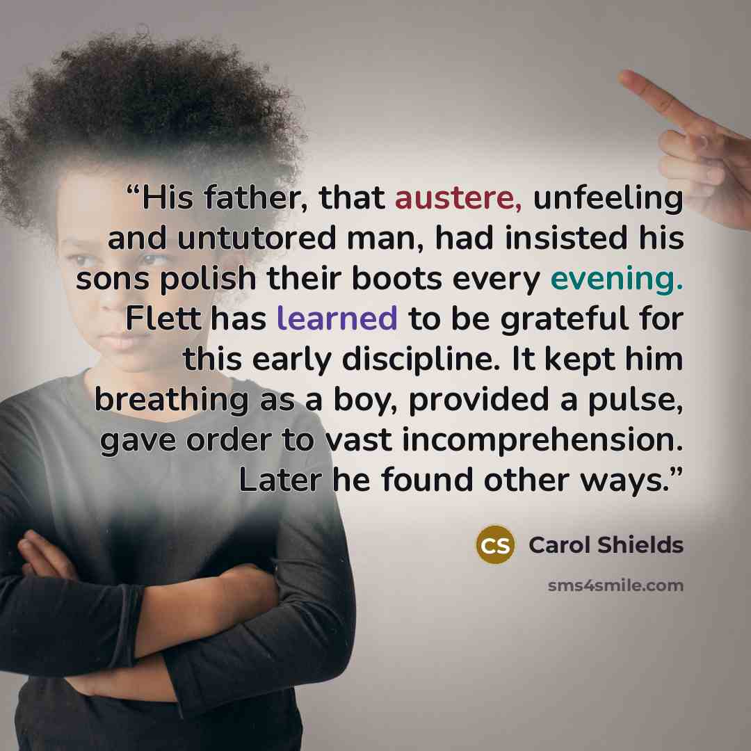 “His father, that austere, unfeeling and untutored man, had insisted his sons polish their boots every evening. Flett has learned to be grateful for this early discipline. It kept him breathing as a boy, provided a pulse, gave order to vast incomprehension. Later he found other ways.” quote by Carol Shields