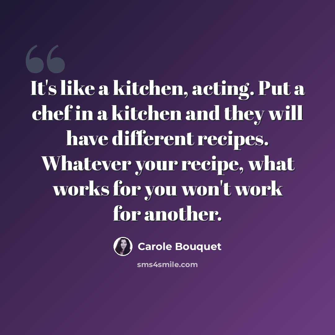 “It's like a kitchen, acting. Put a chef in a kitchen and they will have different recipes. Whatever your recipe, what works for you won't work for another.” quote by Carole Bouquet