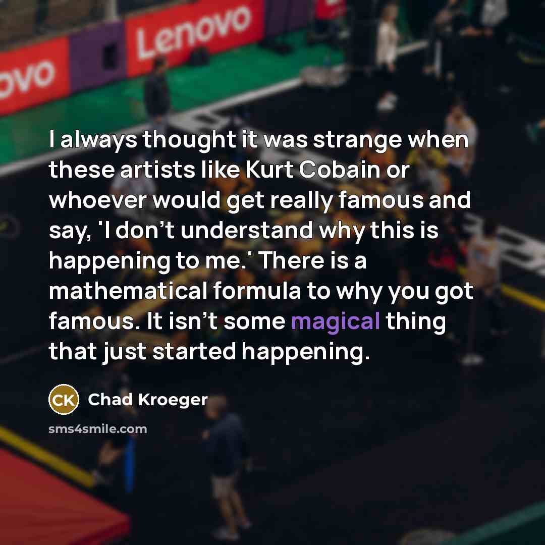 “I always thought it was strange when these artists like Kurt Cobain or whoever would get really famous and say, 'I don't understand why this is happening to me.' There is a mathematical formula to why you got famous. It isn't some magical thing that just started happening.” quote by Chad Kroeger