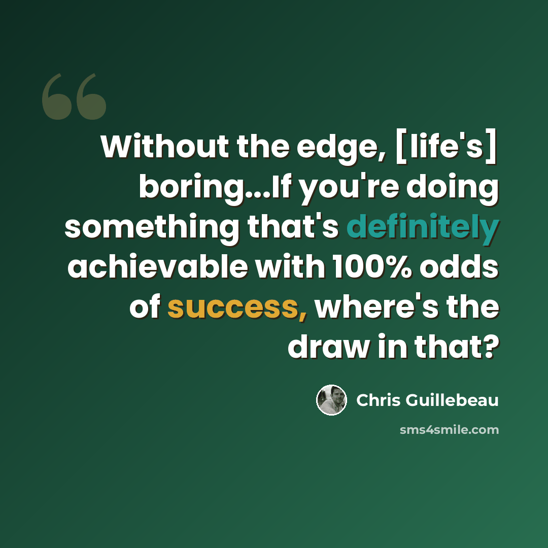 “Without the edge, [life's] boring...If you're doing something that's definitely achievable with 100% odds of success, where's the draw in that?” quote by Chris Guillebeau
