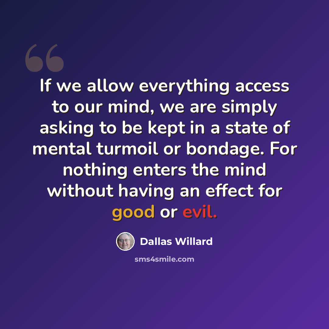 “If we allow everything access to our mind, we are simply asking to be kept in a state of mental turmoil or bondage. For nothing enters the mind without having an effect for good or evil.” quote by Dallas Willard