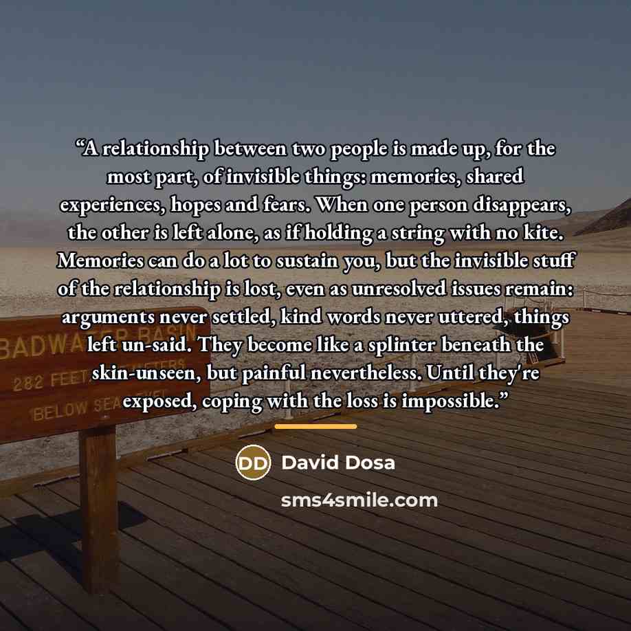 “A relationship between two people is made up, for the most part, of invisible things: memories, shared experiences, hopes and fears. When one person disappears, the other is left alone, as if holding a string with no kite. Memories can do a lot to sustain you, but the invisible stuff of the…” quote by David Dosa