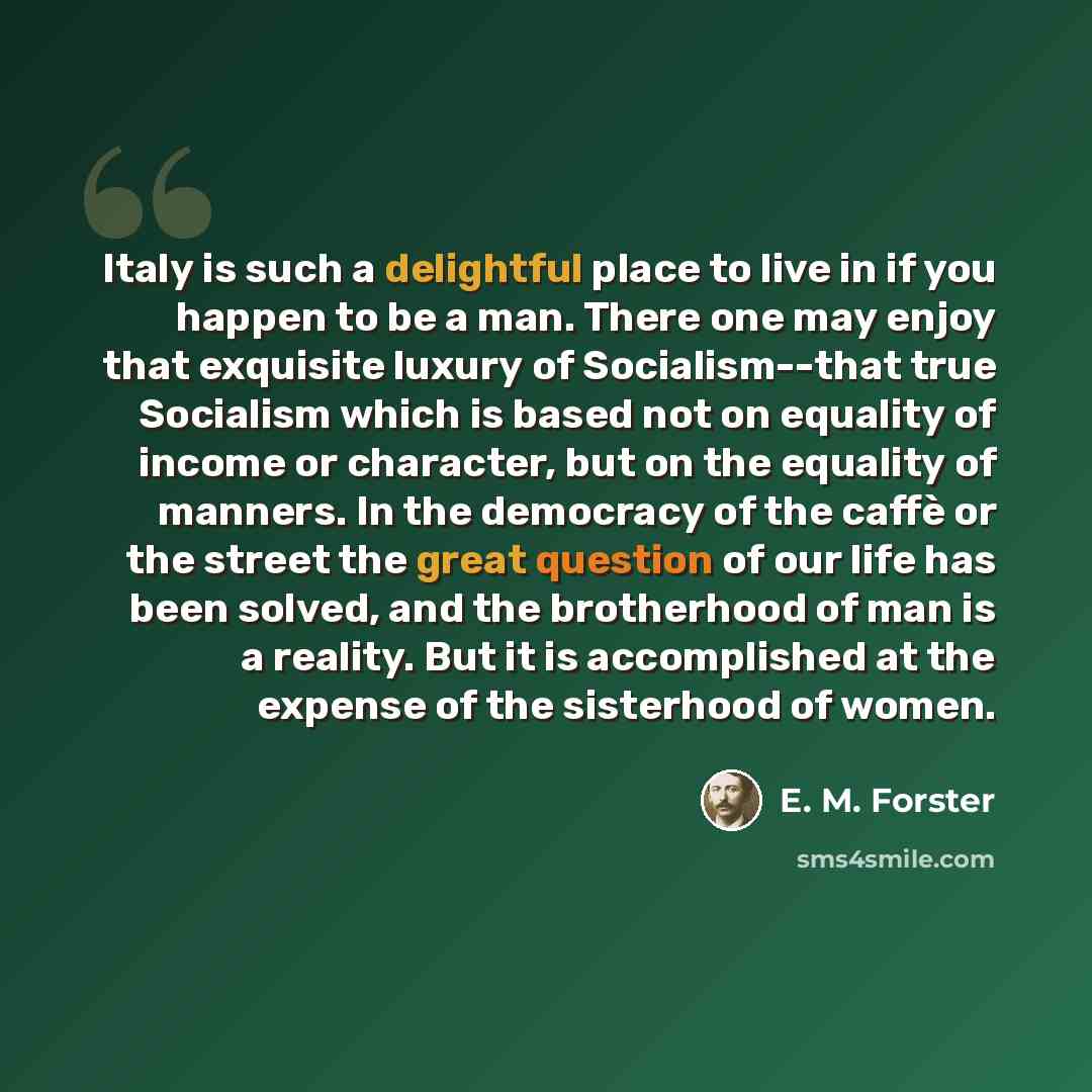 “Italy is such a delightful place to live in if you happen to be a man. There one may enjoy that exquisite luxury of Socialism--that true Socialism which is based not on equality of income or character, but on the equality of manners. In the democracy of the caffè or the street the great question…” quote by E. M. Forster