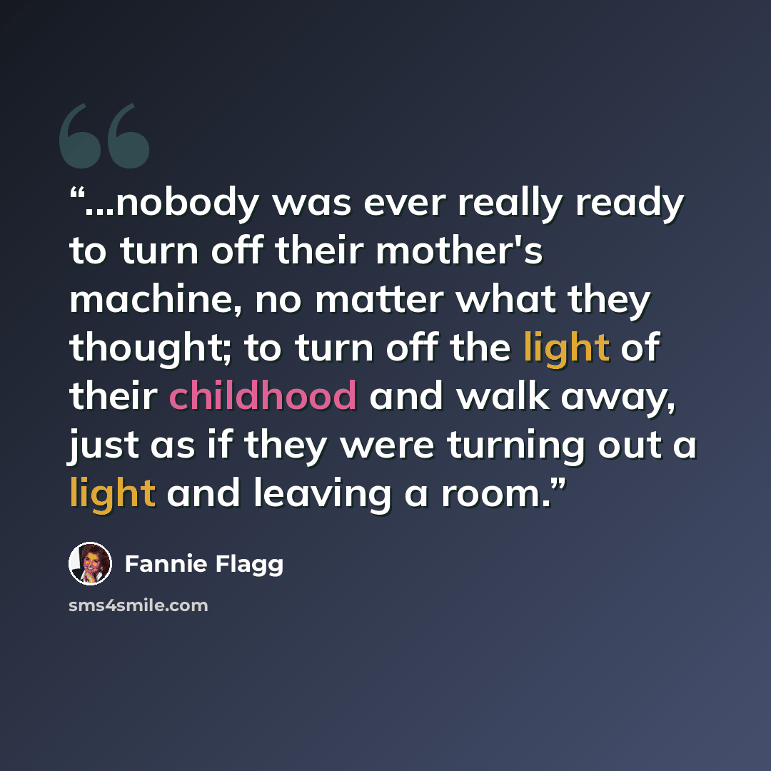 “...nobody was ever really ready to turn off their mother's machine, no matter what they thought; to turn off the light of their childhood and walk away, just as if they were turning out a light and leaving a room.” quote by Fannie Flagg