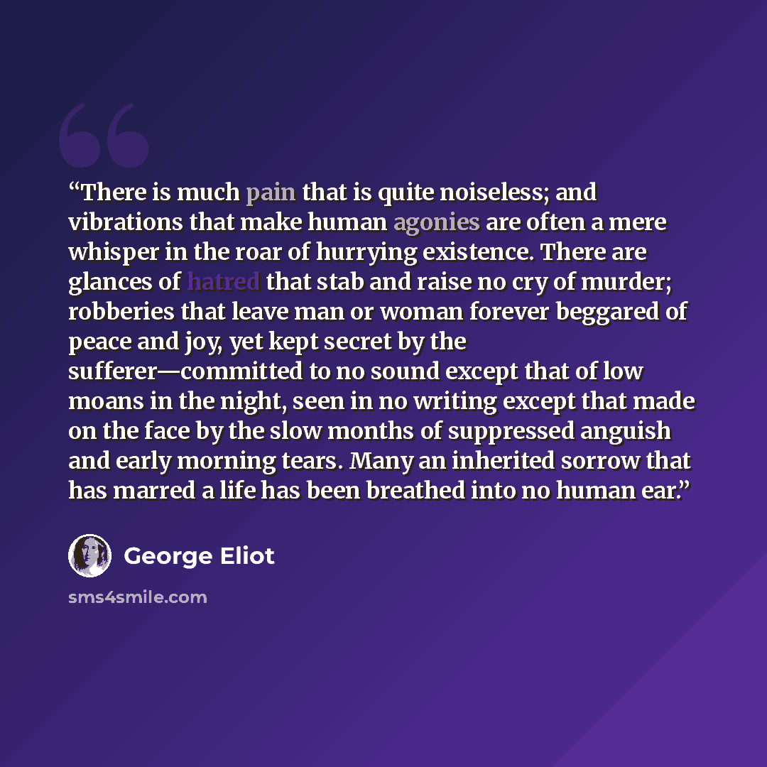 “There is much pain that is quite noiseless; and vibrations that make human agonies are often a mere whisper in the roar of hurrying existence. There are glances of hatred that stab and raise no cry of murder; robberies that leave man or woman forever beggared of peace and joy, yet kept secret by…” quote by George Eliot