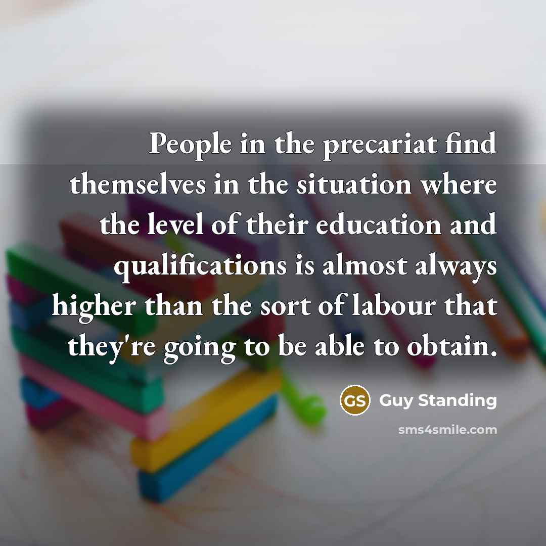 “People in the precariat find themselves in the situation where the level of their education and qualifications is almost always higher than the sort of labour that they're going to be able to obtain.” quote by Guy Standing