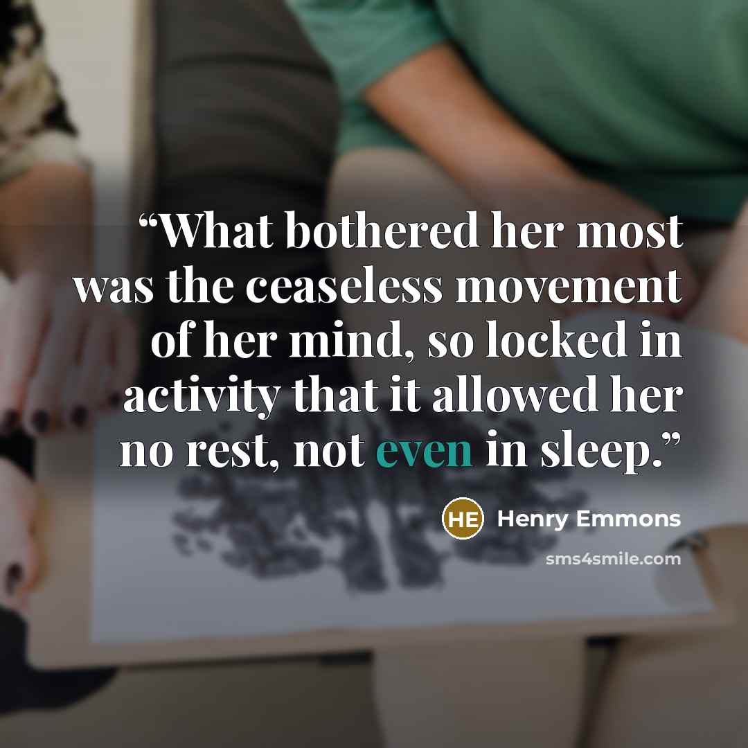 “What bothered her most was the ceaseless movement of her mind, so locked in activity that it allowed her no rest, not even in sleep.” quote by Henry Emmons