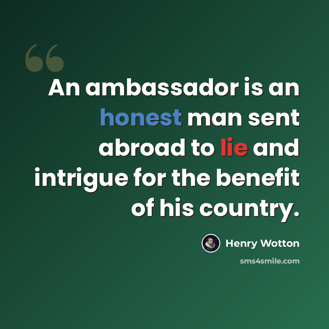 “An ambassador is an honest man sent abroad to lie and intrigue for the benefit of his country.” quote by Henry Wotton