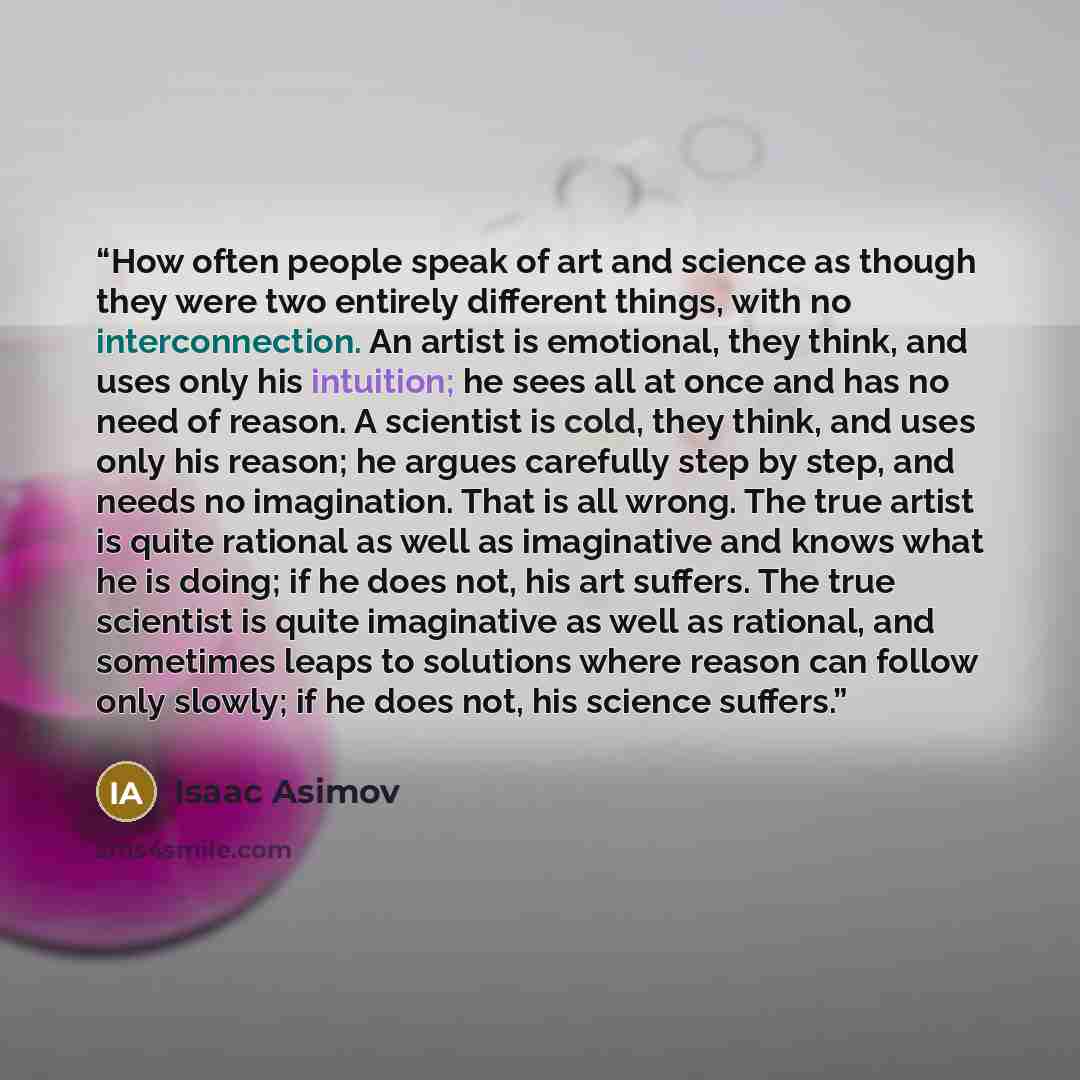 “How often people speak of art and science as though they were two entirely different things, with no interconnection. An artist is emotional, they think, and uses only his intuition; he sees all at once and has no need of reason. A scientist is cold, they think, and uses only his reason; he argues…” quote by Isaac Asimov