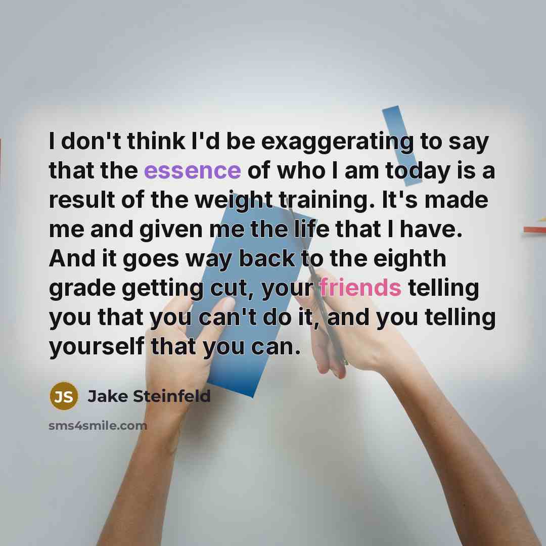 “I don't think I'd be exaggerating to say that the essence of who I am today is a result of the weight training. It's made me and given me the life that I have. And it goes way back to the eighth grade getting cut, your friends telling you that you can't do it, and you telling yourself that you can.” quote by Jake Steinfeld
