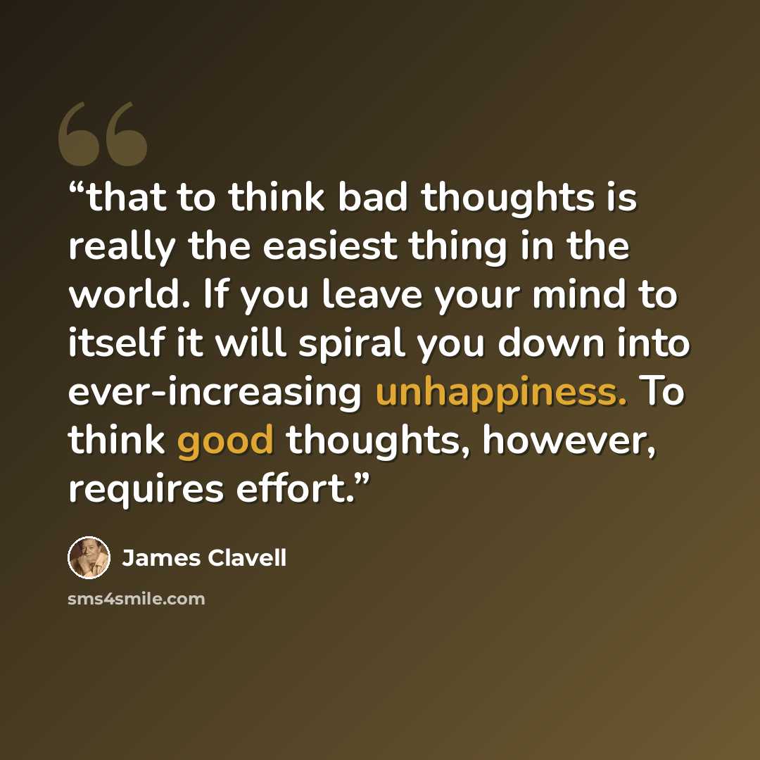 “that to think bad thoughts is really the easiest thing in the world. If you leave your mind to itself it will spiral you down into ever-increasing unhappiness. To think good thoughts, however, requires effort.” quote by James Clavell