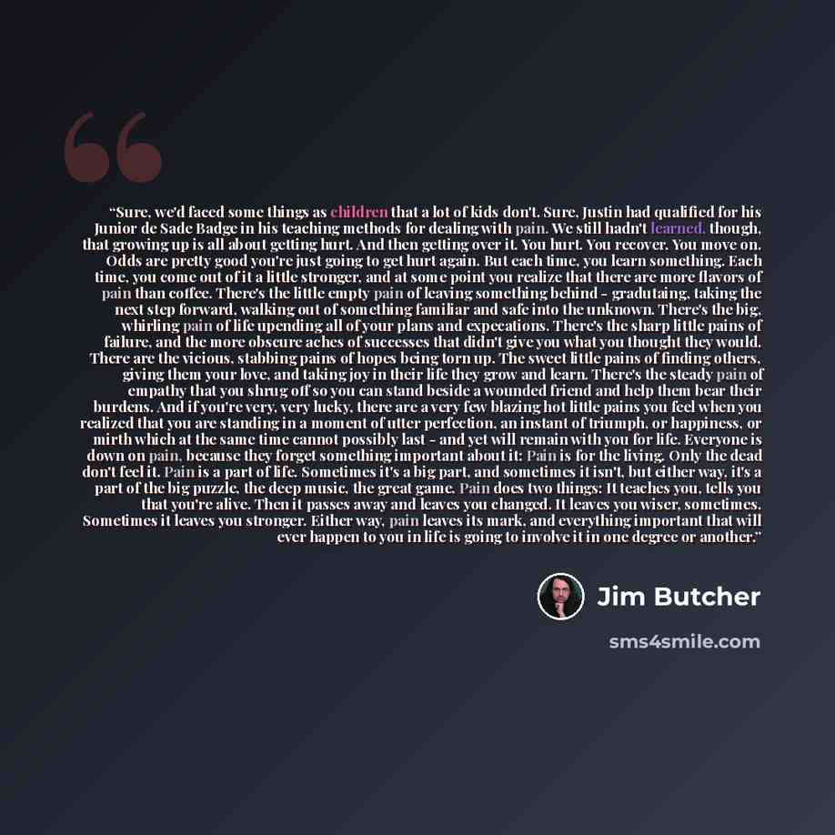 “Sure, we'd faced some things as children that a lot of kids don't. Sure, Justin had qualified for his Junior de Sade Badge in his teaching methods for dealing with pain. We still hadn't learned, though, that growing up is all about getting hurt. And then getting over it. You hurt. You recover. You…” quote by Jim Butcher