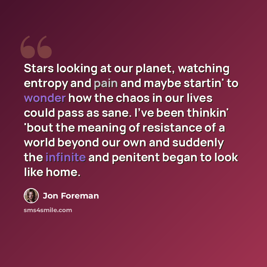 “Stars looking at our planet, watching entropy and pain and maybe startin' to wonder how the chaos in our lives could pass as sane. I've been thinkin' 'bout the meaning of resistance of a world beyond our own and suddenly the infinite and penitent began to look like home.” quote by Jon Foreman