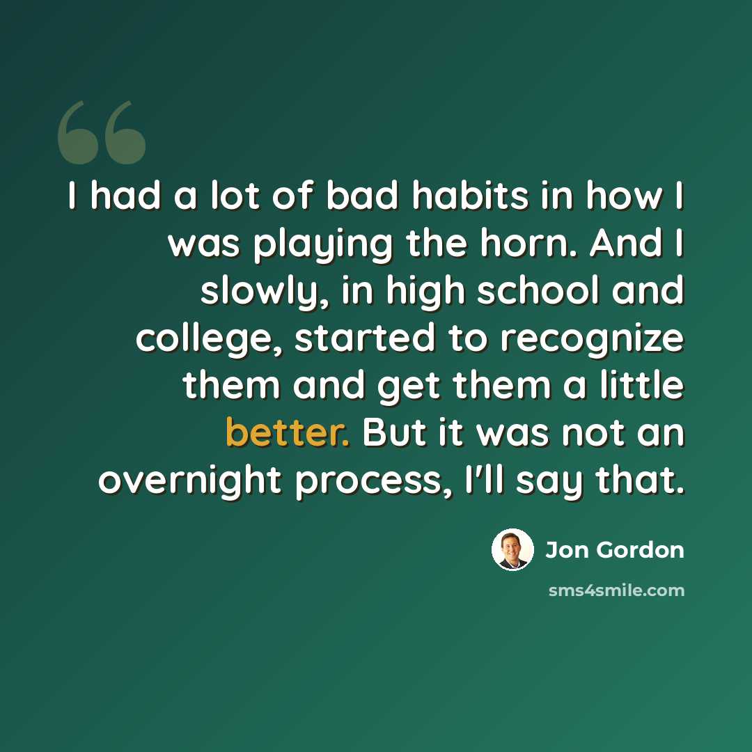 “I had a lot of bad habits in how I was playing the horn. And I slowly, in high school and college, started to recognize them and get them a little better. But it was not an overnight process, I'll say that.” quote by Jon Gordon