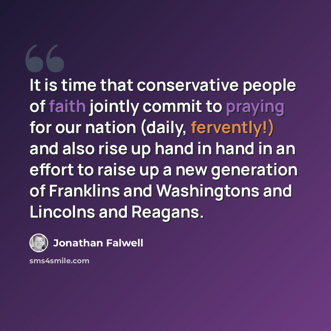 “It is time that conservative people of faith jointly commit to praying for our nation (daily, fervently!) and also rise up hand in hand in an effort to raise up a new generation of Franklins and Washingtons and Lincolns and Reagans.” quote by Jonathan Falwell