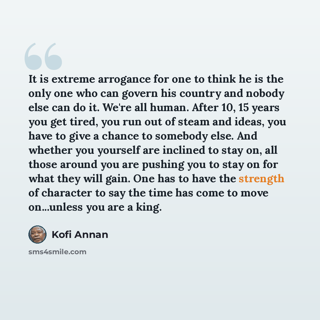 “It is extreme arrogance for one to think he is the only one who can govern his country and nobody else can do it. We're all human. After 10, 15 years you get tired, you run out of steam and ideas, you have to give a chance to somebody else. And whether you yourself are inclined to stay on, all…” quote by Kofi Annan
