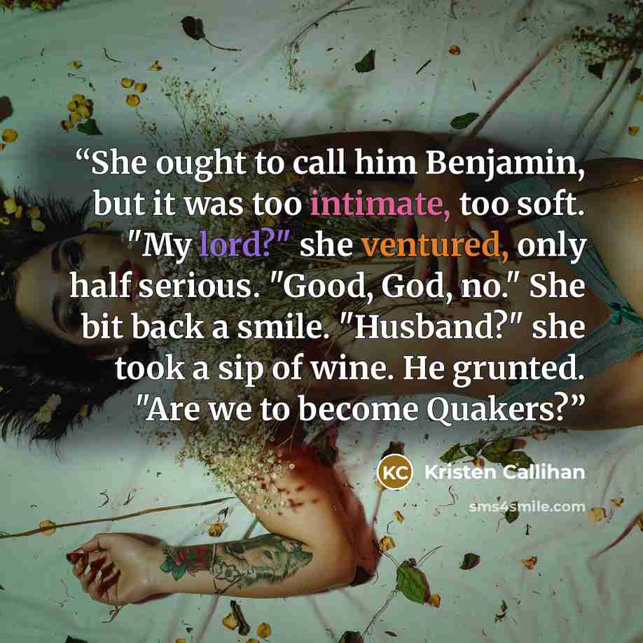 “She ought to call him Benjamin, but it was too intimate, too soft. "My lord?" she ventured, only half serious. "Good, God, no." She bit back a smile. "Husband?" she took a sip of wine. He grunted. "Are we to become Quakers?” quote by Kristen Callihan