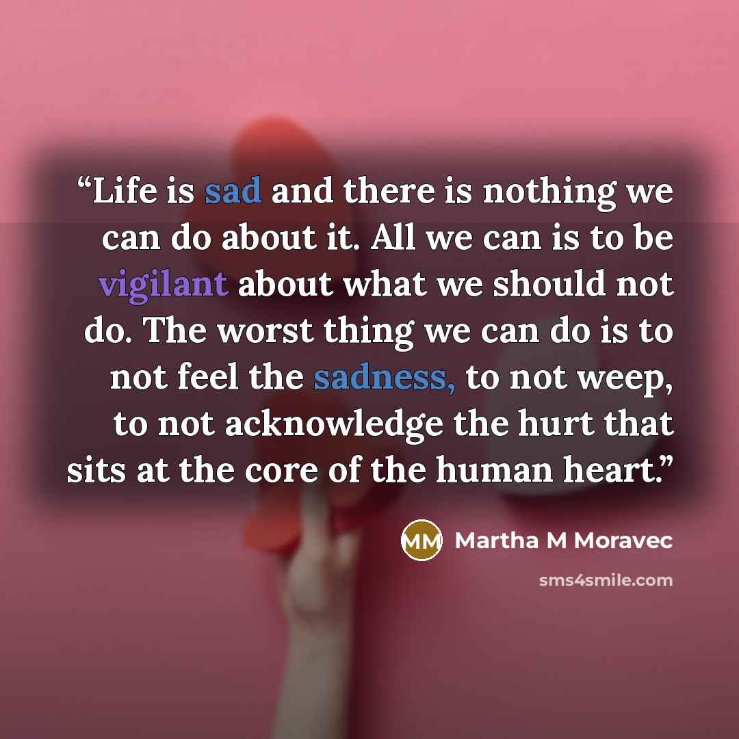 “Life is sad and there is nothing we can do about it. All we can is to be vigilant about what we should not do. The worst thing we can do is to not feel the sadness, to not weep, to not acknowledge the hurt that sits at the core of the human heart.” quote by Martha M Moravec