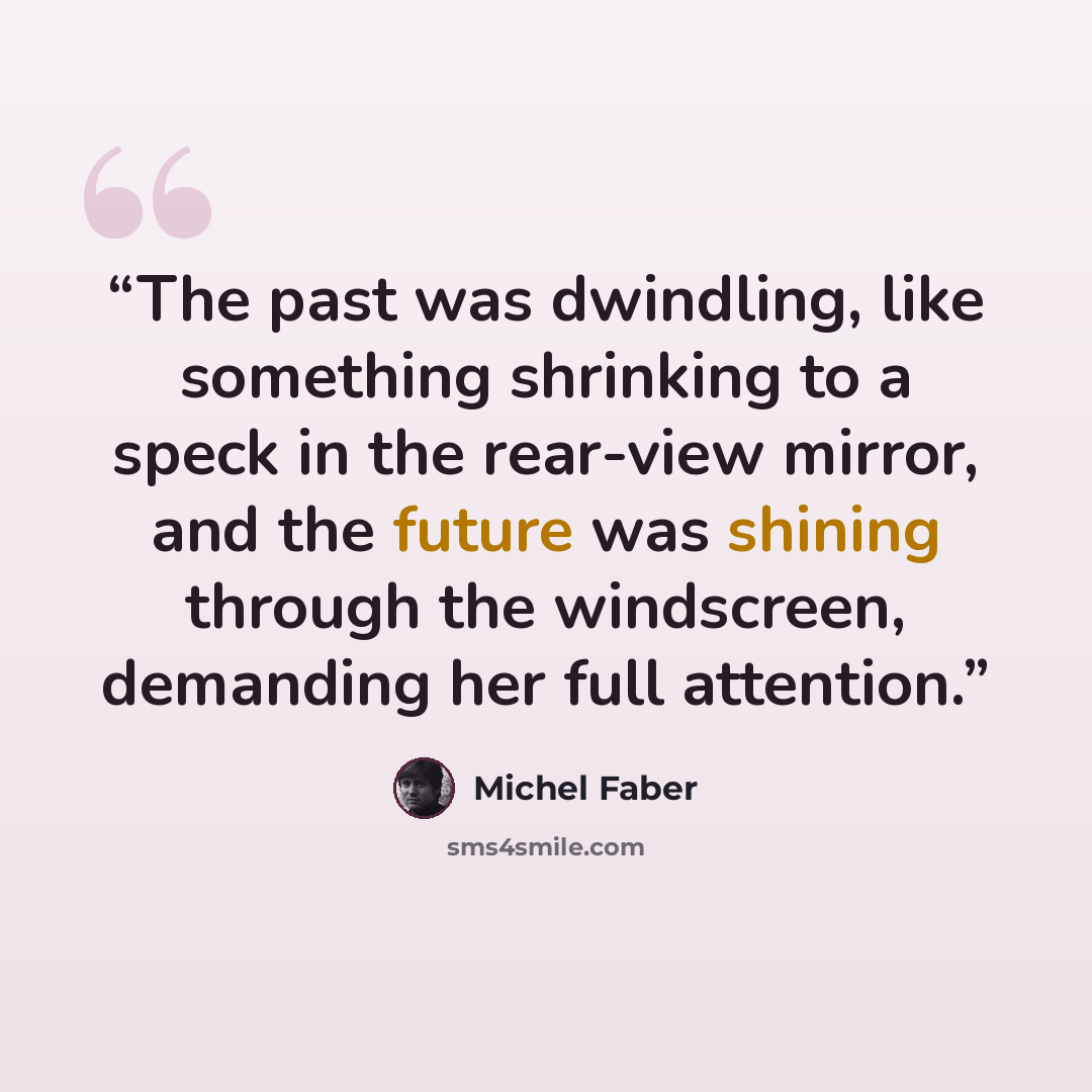 “The past was dwindling, like something shrinking to a speck in the rear-view mirror, and the future was shining through the windscreen, demanding her full attention.” quote by Michel Faber