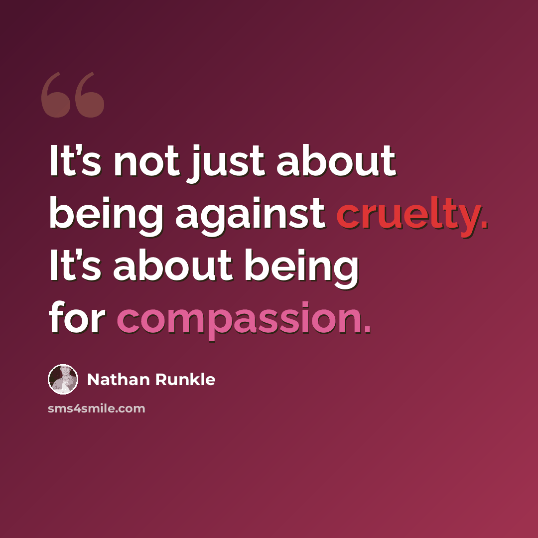“It’s not just about being against cruelty. It’s about being for compassion.” quote by Nathan Runkle